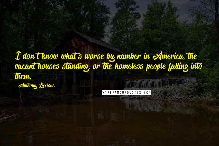 Anthony Liccione Quotes: I don't know what's worse by number in America, the vacant houses standing, or the homeless people falling into them.