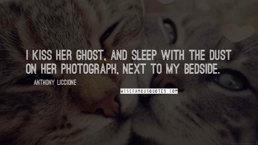 Anthony Liccione Quotes: I kiss her ghost, and sleep with the dust on her photograph, next to my bedside.