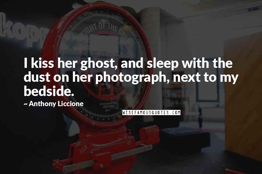 Anthony Liccione Quotes: I kiss her ghost, and sleep with the dust on her photograph, next to my bedside.