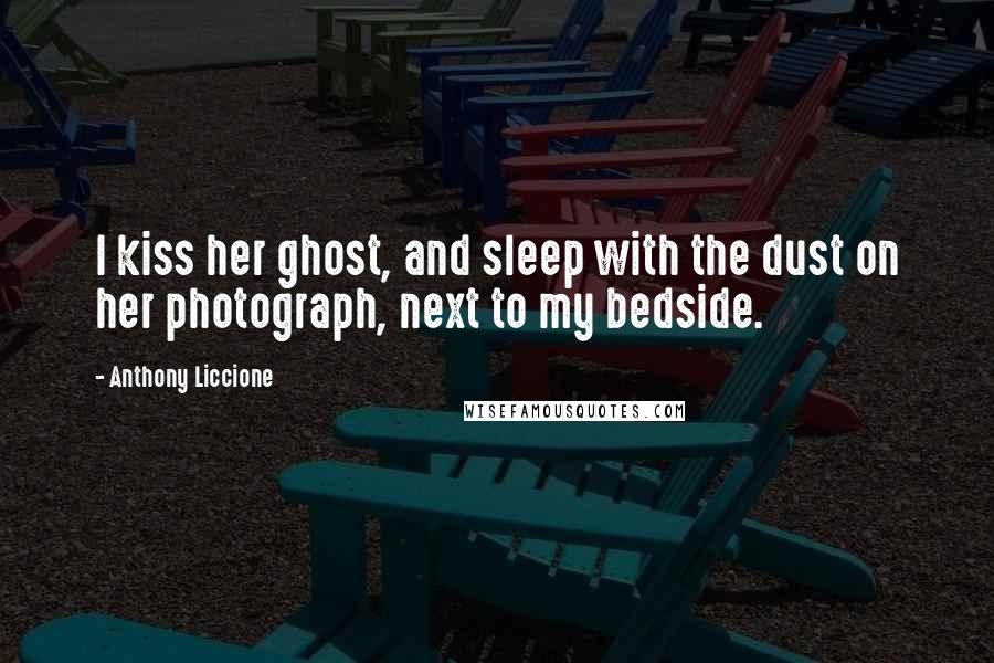 Anthony Liccione Quotes: I kiss her ghost, and sleep with the dust on her photograph, next to my bedside.