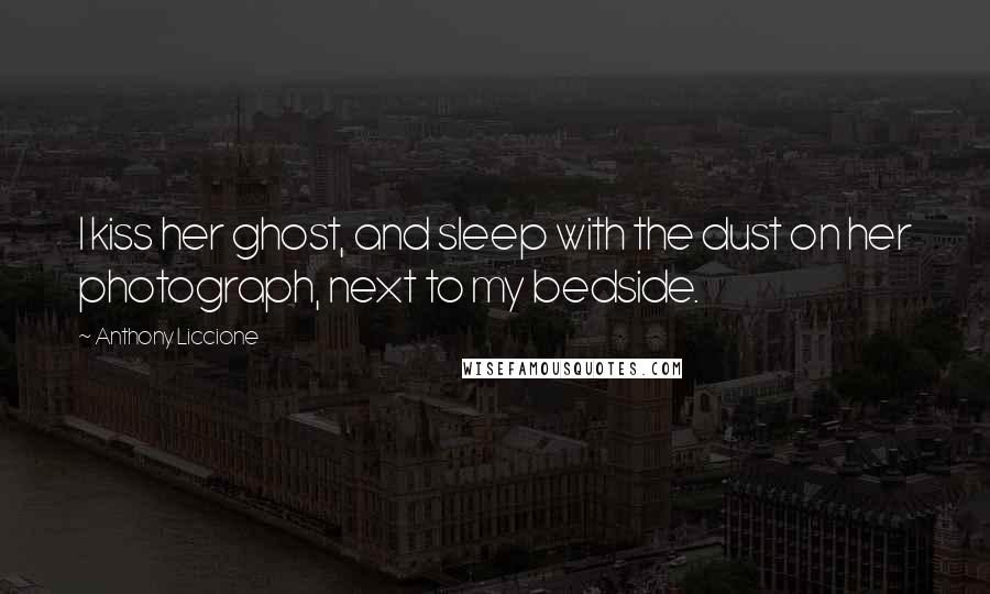 Anthony Liccione Quotes: I kiss her ghost, and sleep with the dust on her photograph, next to my bedside.