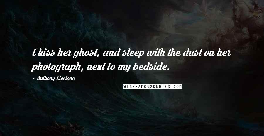 Anthony Liccione Quotes: I kiss her ghost, and sleep with the dust on her photograph, next to my bedside.