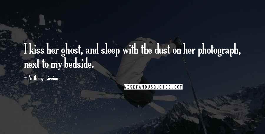 Anthony Liccione Quotes: I kiss her ghost, and sleep with the dust on her photograph, next to my bedside.