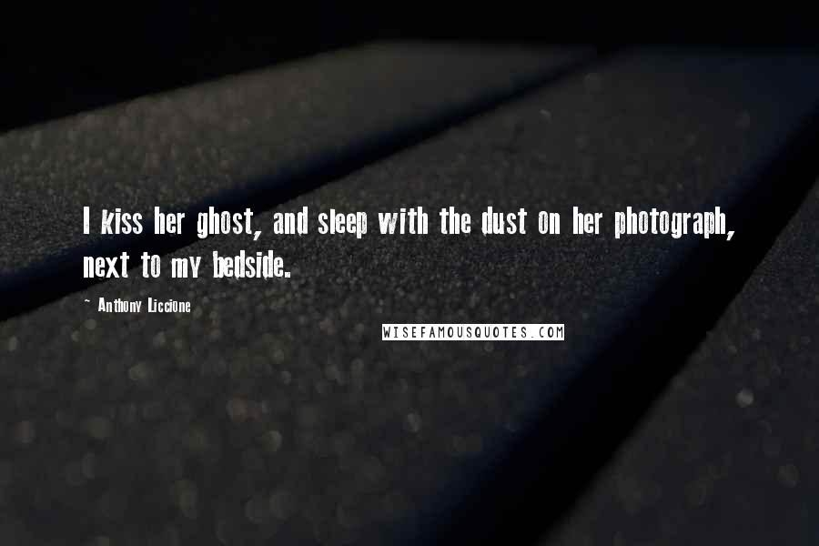 Anthony Liccione Quotes: I kiss her ghost, and sleep with the dust on her photograph, next to my bedside.