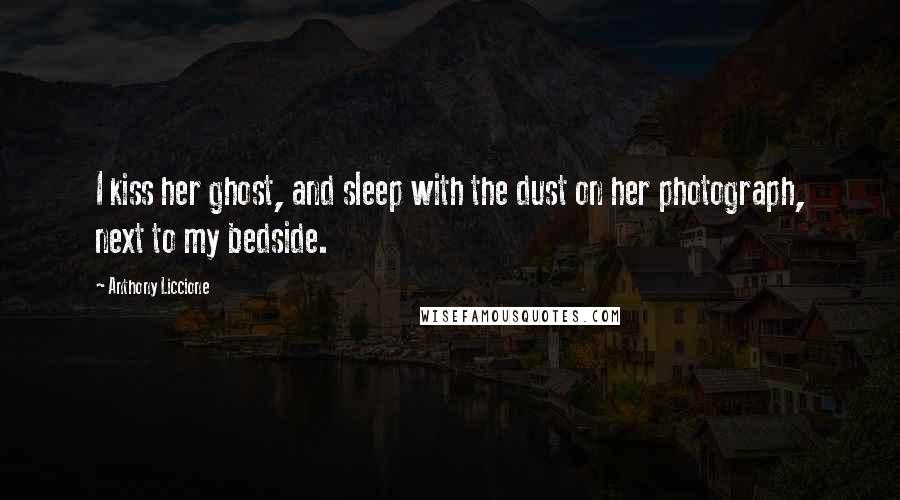 Anthony Liccione Quotes: I kiss her ghost, and sleep with the dust on her photograph, next to my bedside.