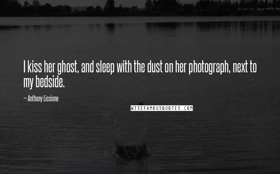 Anthony Liccione Quotes: I kiss her ghost, and sleep with the dust on her photograph, next to my bedside.