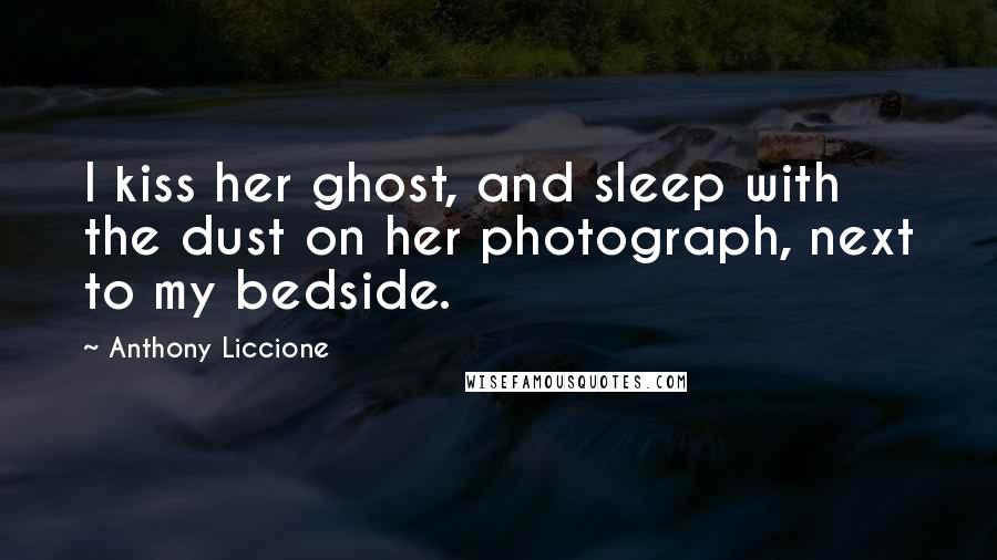 Anthony Liccione Quotes: I kiss her ghost, and sleep with the dust on her photograph, next to my bedside.