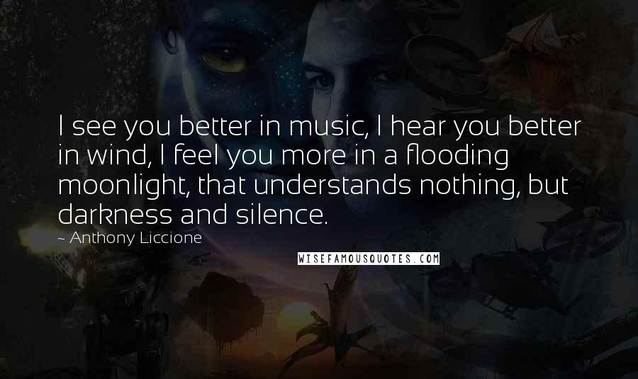 Anthony Liccione Quotes: I see you better in music, I hear you better in wind, I feel you more in a flooding moonlight, that understands nothing, but darkness and silence.