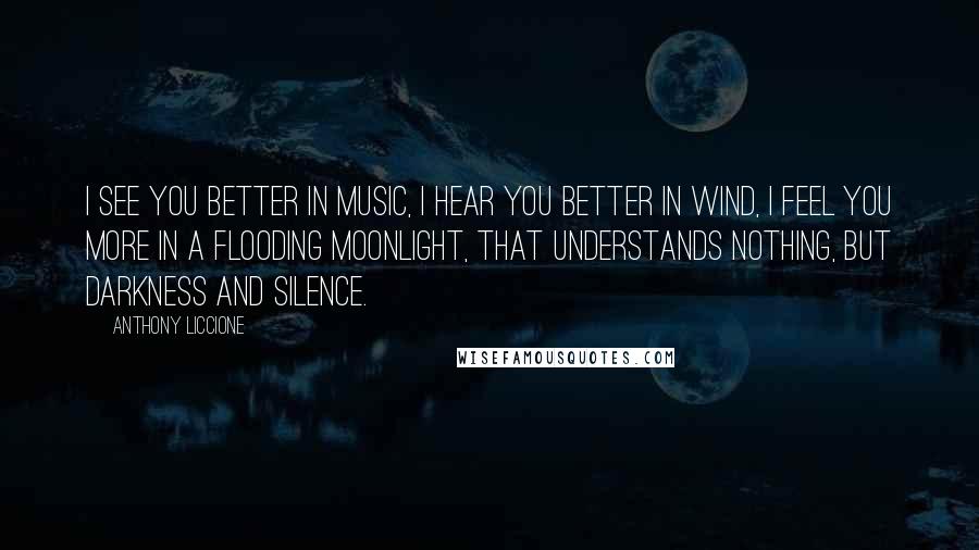 Anthony Liccione Quotes: I see you better in music, I hear you better in wind, I feel you more in a flooding moonlight, that understands nothing, but darkness and silence.