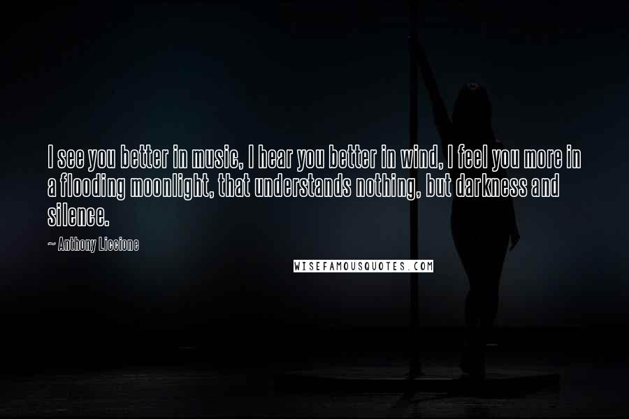 Anthony Liccione Quotes: I see you better in music, I hear you better in wind, I feel you more in a flooding moonlight, that understands nothing, but darkness and silence.