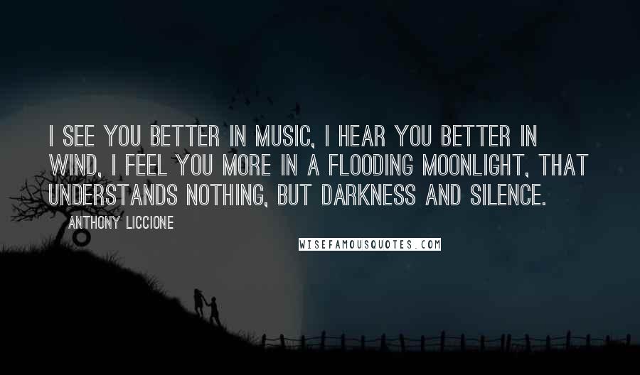 Anthony Liccione Quotes: I see you better in music, I hear you better in wind, I feel you more in a flooding moonlight, that understands nothing, but darkness and silence.