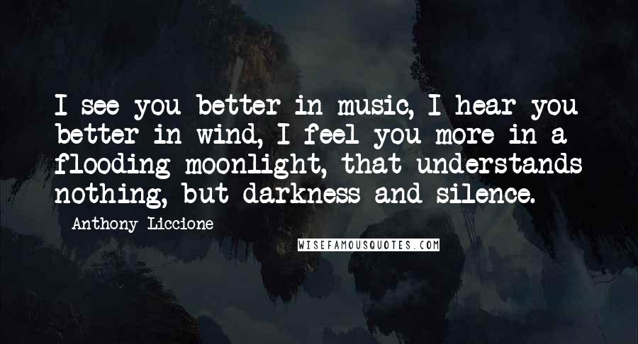 Anthony Liccione Quotes: I see you better in music, I hear you better in wind, I feel you more in a flooding moonlight, that understands nothing, but darkness and silence.