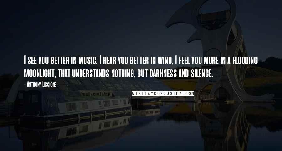 Anthony Liccione Quotes: I see you better in music, I hear you better in wind, I feel you more in a flooding moonlight, that understands nothing, but darkness and silence.