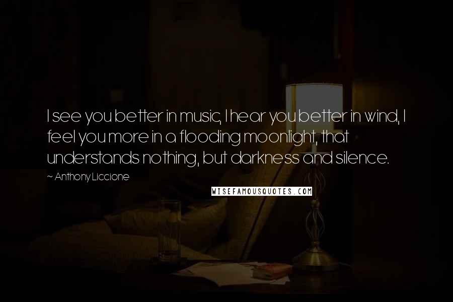 Anthony Liccione Quotes: I see you better in music, I hear you better in wind, I feel you more in a flooding moonlight, that understands nothing, but darkness and silence.