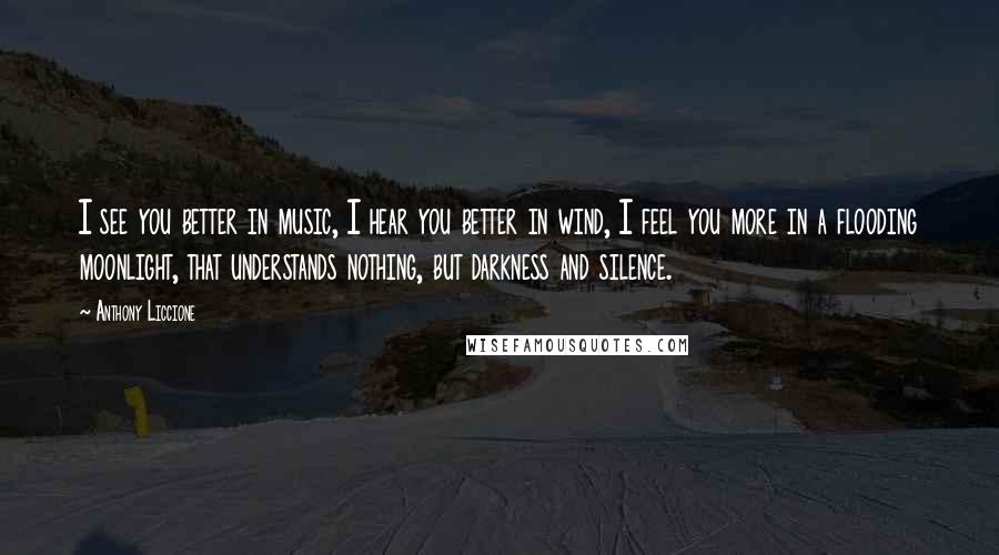 Anthony Liccione Quotes: I see you better in music, I hear you better in wind, I feel you more in a flooding moonlight, that understands nothing, but darkness and silence.