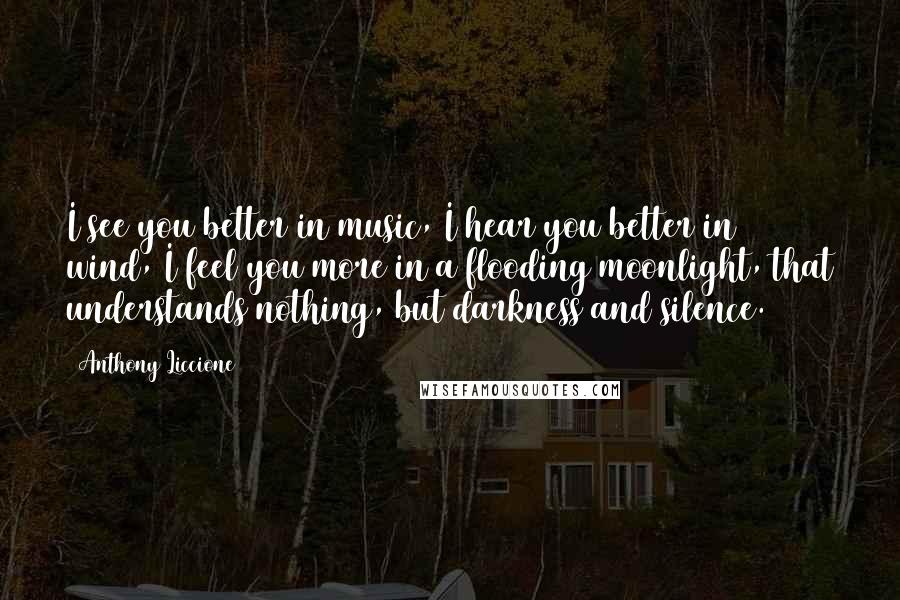 Anthony Liccione Quotes: I see you better in music, I hear you better in wind, I feel you more in a flooding moonlight, that understands nothing, but darkness and silence.