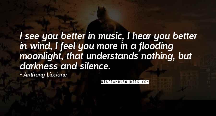 Anthony Liccione Quotes: I see you better in music, I hear you better in wind, I feel you more in a flooding moonlight, that understands nothing, but darkness and silence.