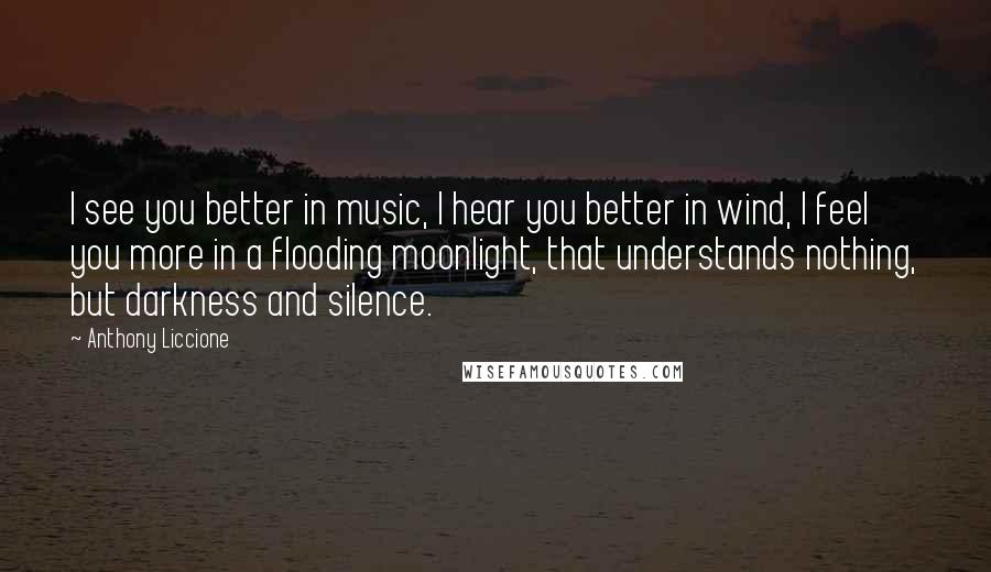 Anthony Liccione Quotes: I see you better in music, I hear you better in wind, I feel you more in a flooding moonlight, that understands nothing, but darkness and silence.