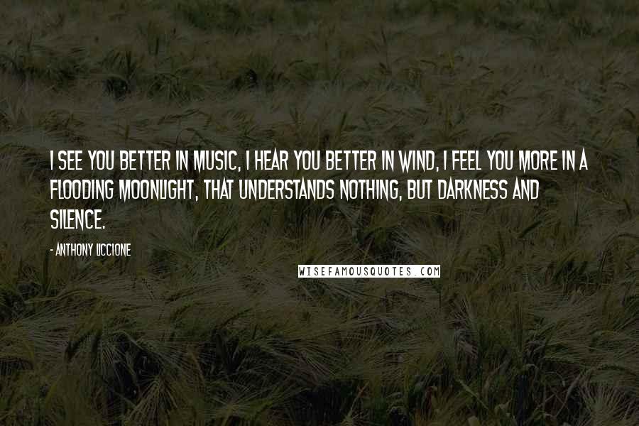 Anthony Liccione Quotes: I see you better in music, I hear you better in wind, I feel you more in a flooding moonlight, that understands nothing, but darkness and silence.