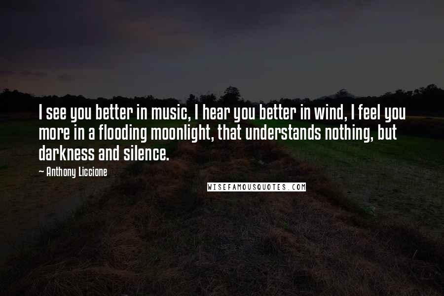 Anthony Liccione Quotes: I see you better in music, I hear you better in wind, I feel you more in a flooding moonlight, that understands nothing, but darkness and silence.