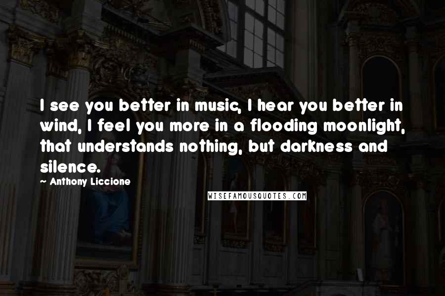 Anthony Liccione Quotes: I see you better in music, I hear you better in wind, I feel you more in a flooding moonlight, that understands nothing, but darkness and silence.