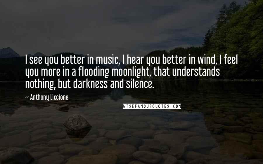 Anthony Liccione Quotes: I see you better in music, I hear you better in wind, I feel you more in a flooding moonlight, that understands nothing, but darkness and silence.