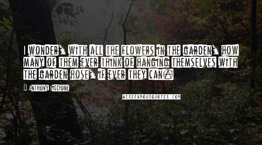 Anthony Liccione Quotes: I wonder, with all the flowers in the garden, how many of them ever think of hanging themselves with the garden hose, if ever they can.