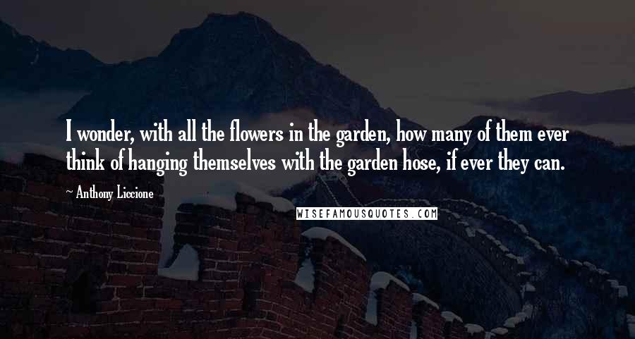 Anthony Liccione Quotes: I wonder, with all the flowers in the garden, how many of them ever think of hanging themselves with the garden hose, if ever they can.