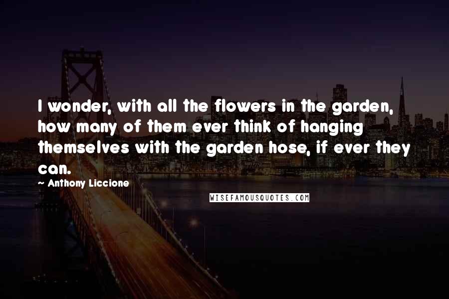 Anthony Liccione Quotes: I wonder, with all the flowers in the garden, how many of them ever think of hanging themselves with the garden hose, if ever they can.