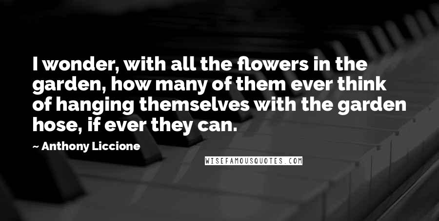 Anthony Liccione Quotes: I wonder, with all the flowers in the garden, how many of them ever think of hanging themselves with the garden hose, if ever they can.