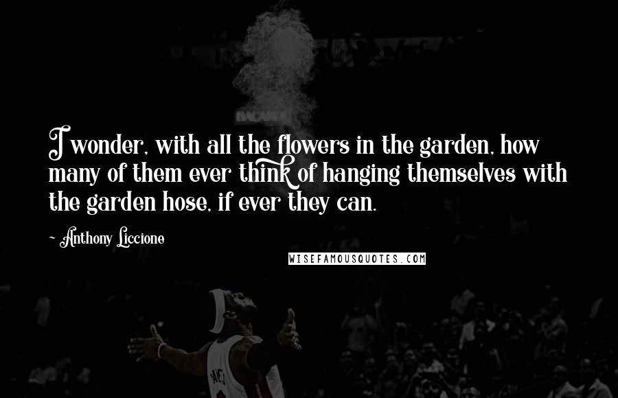 Anthony Liccione Quotes: I wonder, with all the flowers in the garden, how many of them ever think of hanging themselves with the garden hose, if ever they can.