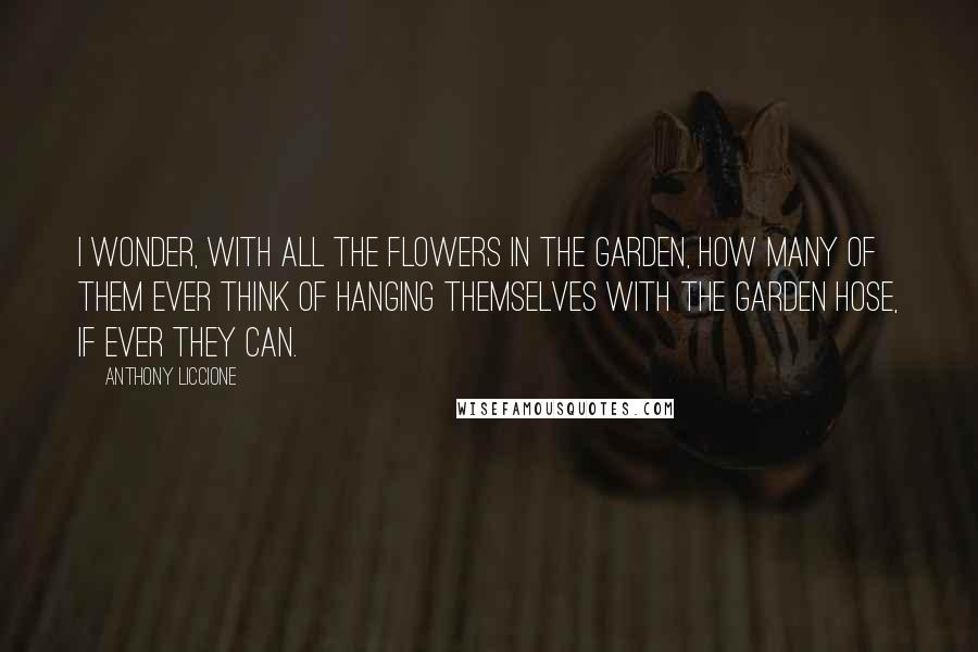 Anthony Liccione Quotes: I wonder, with all the flowers in the garden, how many of them ever think of hanging themselves with the garden hose, if ever they can.