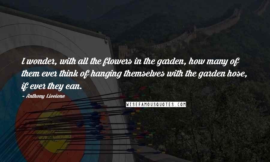 Anthony Liccione Quotes: I wonder, with all the flowers in the garden, how many of them ever think of hanging themselves with the garden hose, if ever they can.