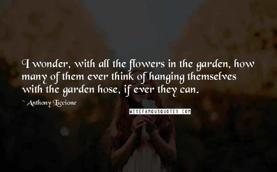 Anthony Liccione Quotes: I wonder, with all the flowers in the garden, how many of them ever think of hanging themselves with the garden hose, if ever they can.