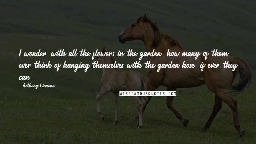 Anthony Liccione Quotes: I wonder, with all the flowers in the garden, how many of them ever think of hanging themselves with the garden hose, if ever they can.