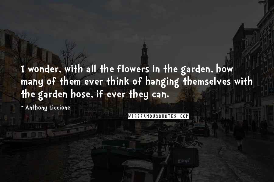 Anthony Liccione Quotes: I wonder, with all the flowers in the garden, how many of them ever think of hanging themselves with the garden hose, if ever they can.