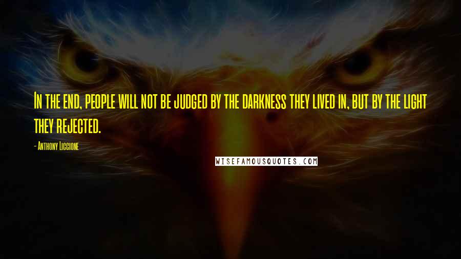 Anthony Liccione Quotes: In the end, people will not be judged by the darkness they lived in, but by the light they rejected.