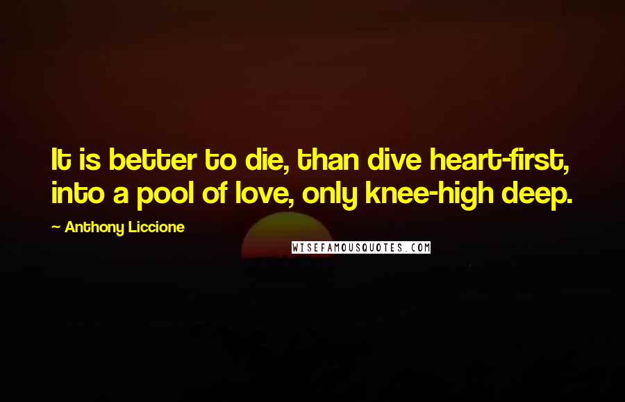 Anthony Liccione Quotes: It is better to die, than dive heart-first, into a pool of love, only knee-high deep.