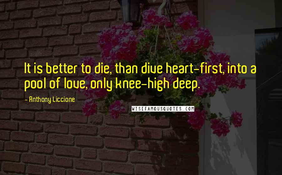 Anthony Liccione Quotes: It is better to die, than dive heart-first, into a pool of love, only knee-high deep.