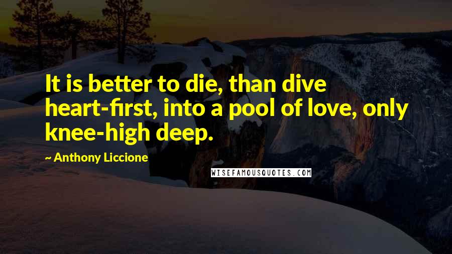 Anthony Liccione Quotes: It is better to die, than dive heart-first, into a pool of love, only knee-high deep.