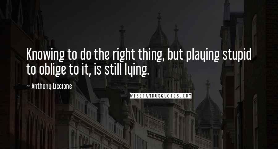 Anthony Liccione Quotes: Knowing to do the right thing, but playing stupid to oblige to it, is still lying.