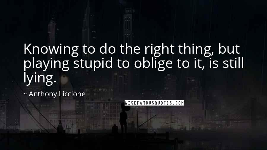 Anthony Liccione Quotes: Knowing to do the right thing, but playing stupid to oblige to it, is still lying.