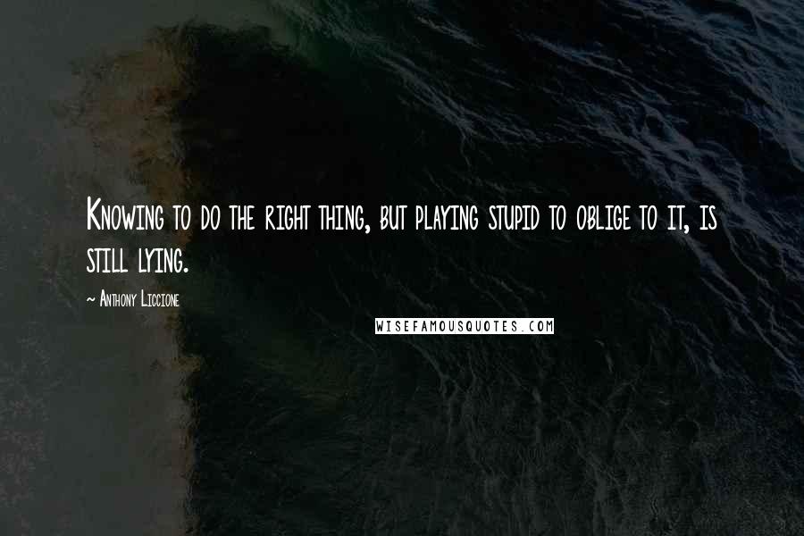 Anthony Liccione Quotes: Knowing to do the right thing, but playing stupid to oblige to it, is still lying.