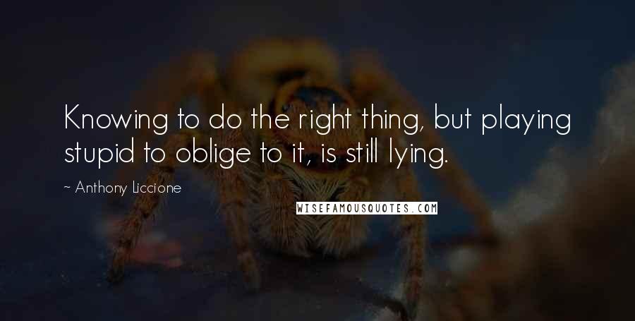Anthony Liccione Quotes: Knowing to do the right thing, but playing stupid to oblige to it, is still lying.