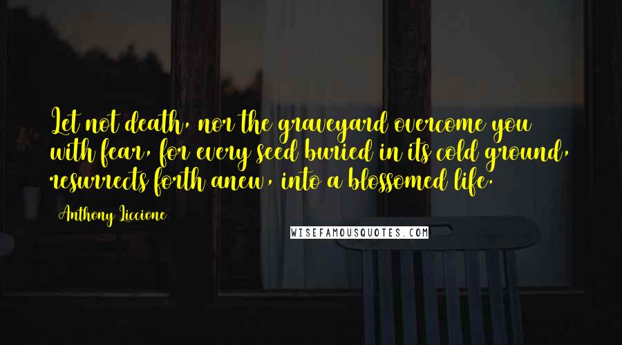 Anthony Liccione Quotes: Let not death, nor the graveyard overcome you with fear, for every seed buried in its cold ground, resurrects forth anew, into a blossomed life.