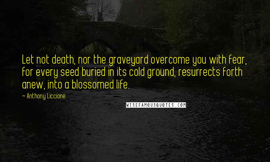 Anthony Liccione Quotes: Let not death, nor the graveyard overcome you with fear, for every seed buried in its cold ground, resurrects forth anew, into a blossomed life.