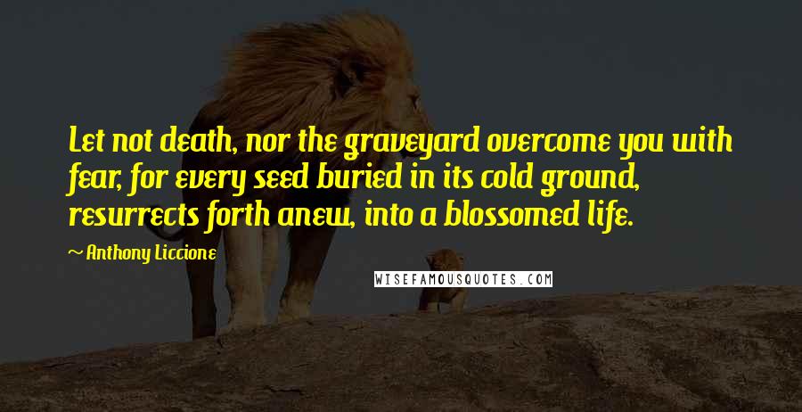 Anthony Liccione Quotes: Let not death, nor the graveyard overcome you with fear, for every seed buried in its cold ground, resurrects forth anew, into a blossomed life.