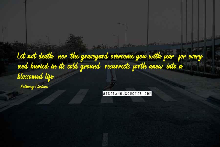 Anthony Liccione Quotes: Let not death, nor the graveyard overcome you with fear, for every seed buried in its cold ground, resurrects forth anew, into a blossomed life.