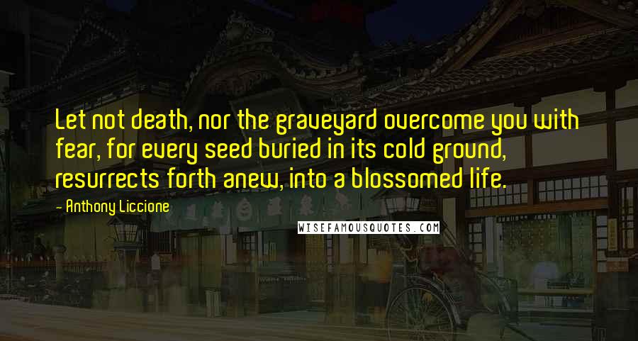 Anthony Liccione Quotes: Let not death, nor the graveyard overcome you with fear, for every seed buried in its cold ground, resurrects forth anew, into a blossomed life.