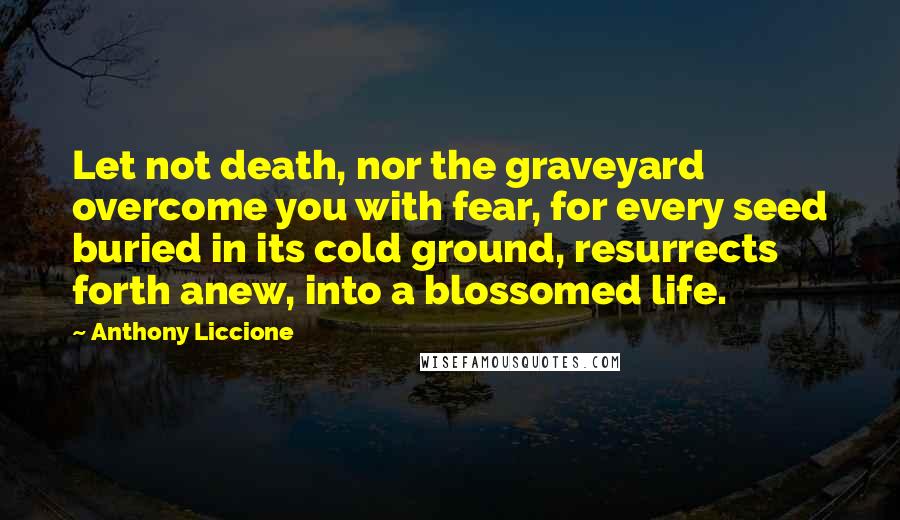 Anthony Liccione Quotes: Let not death, nor the graveyard overcome you with fear, for every seed buried in its cold ground, resurrects forth anew, into a blossomed life.